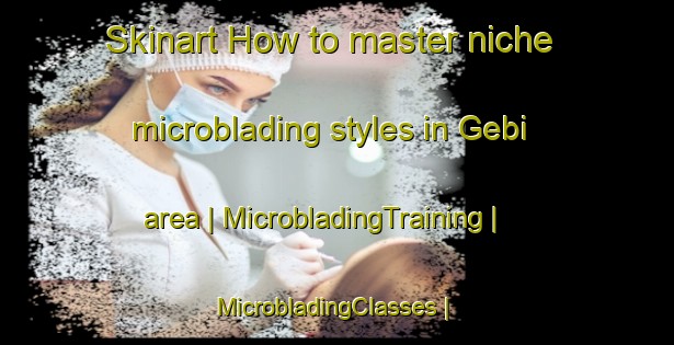 Skinart How to master niche microblading styles in Gebi area | MicrobladingTraining | MicrobladingClasses | SkinartTraining-China